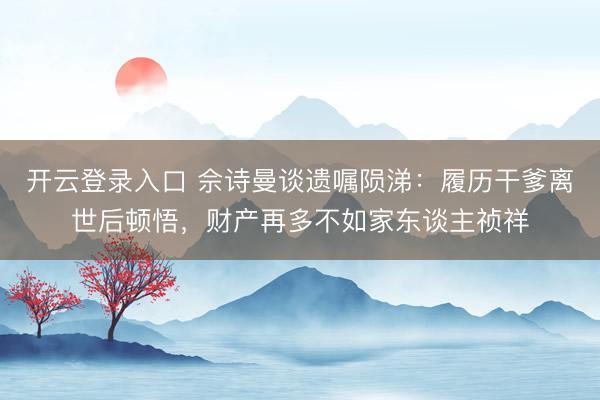 开云登录入口 佘诗曼谈遗嘱陨涕:履历干爹离世后顿悟,财产再多不如家东谈主祯祥