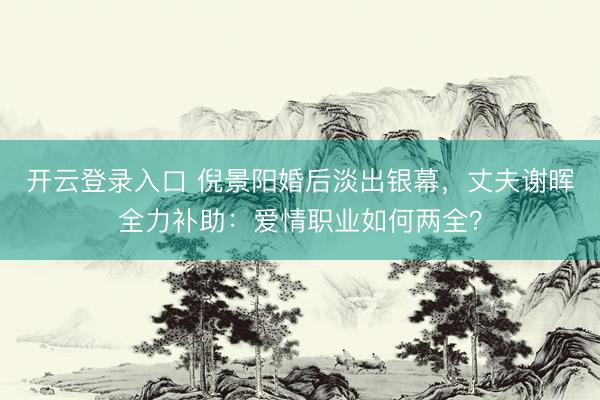 开云登录入口 倪景阳婚后淡出银幕,丈夫谢晖全力补助:爱情职业如何两全?