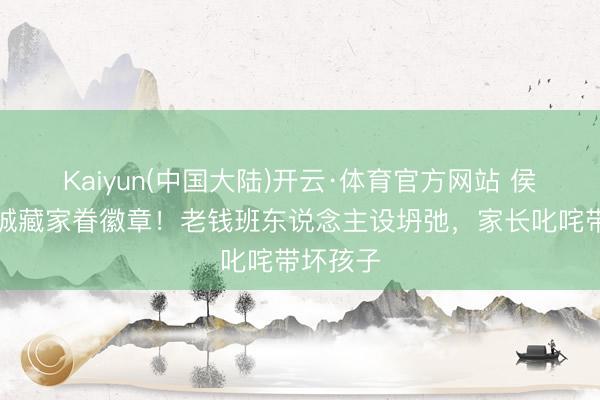 Kaiyun(中国大陆)开云·体育官方网站 侯绿萝投诚藏家眷徽章！老钱班东说念主设坍弛，家长叱咤带坏孩子