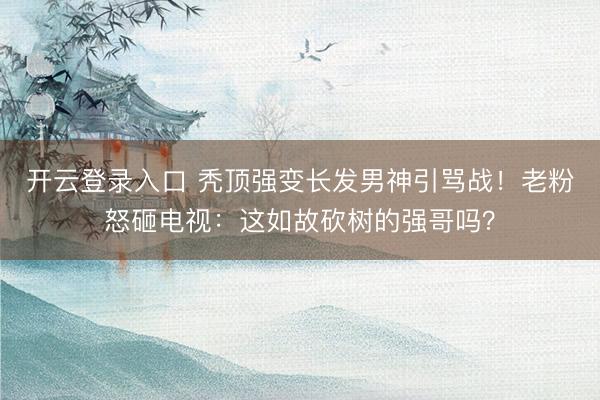 开云登录入口 秃顶强变长发男神引骂战!老粉怒砸电视:这如故砍树的强哥吗?