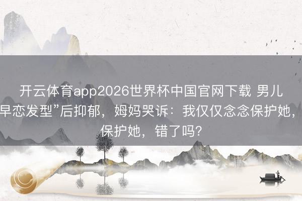 开云体育app2026世界杯中国官网下载 男儿被剪“防早恋发型”后抑郁，姆妈哭诉：我仅仅念念保护她，错了吗？