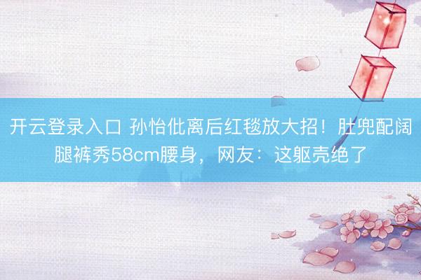 开云登录入口 孙怡仳离后红毯放大招！肚兜配阔腿裤秀58cm腰身，网友：这躯壳绝了