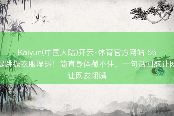 Kaiyun(中国大陆)开云·体育官方网站 55岁钟丽缇跳操衣服湿透！简直身体藏不住，一句话回怼让网友闭嘴