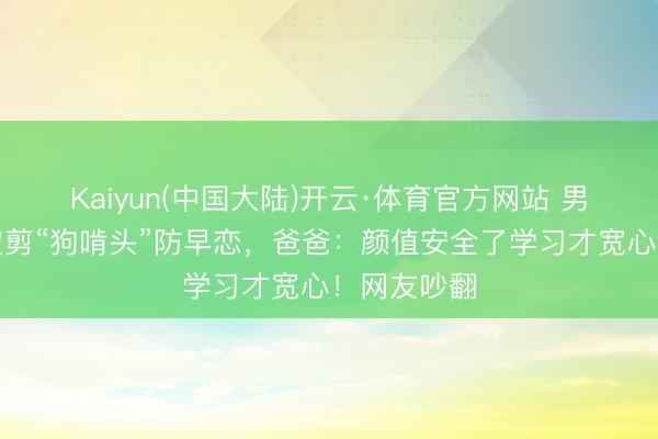 Kaiyun(中国大陆)开云·体育官方网站 男孩因太帅被剪“狗啃头”防早恋,爸爸:颜值安全了学习才宽心!网友吵翻