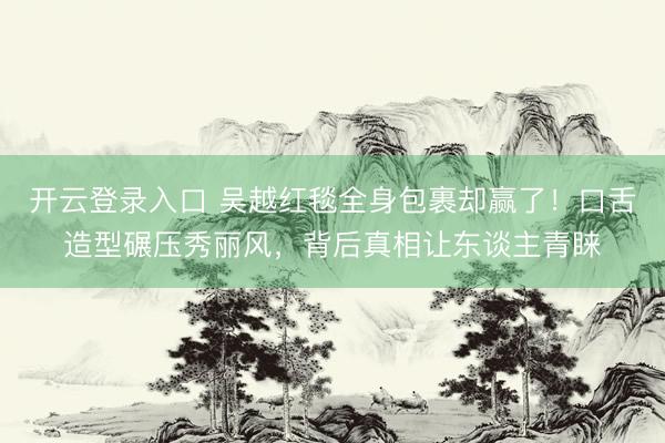 开云登录入口 吴越红毯全身包裹却赢了！口舌造型碾压秀丽风，背后真相让东谈主青睐
