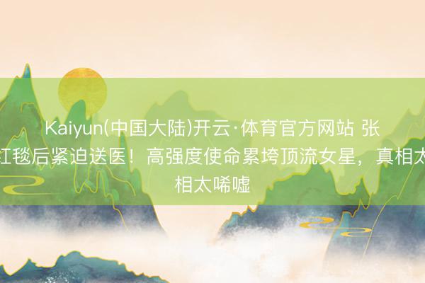 Kaiyun(中国大陆)开云·体育官方网站 张天爱红毯后紧迫送医！高强度使命累垮顶流女星，真相太唏嘘