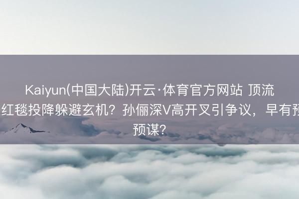 Kaiyun(中国大陆)开云·体育官方网站 顶流女星红毯投降躲避玄机?孙俪深V高开叉引争议,早有预谋?