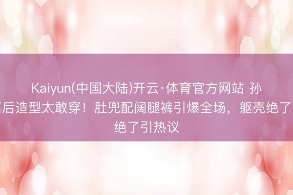 Kaiyun(中国大陆)开云·体育官方网站 孙怡仳离后造型太敢穿！肚兜配阔腿裤引爆全场，躯壳绝了引热议
