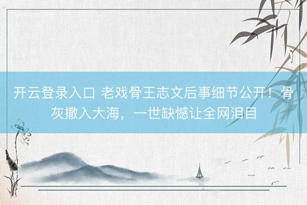 开云登录入口 老戏骨王志文后事细节公开!骨灰撒入大海,一世缺憾让全网泪目