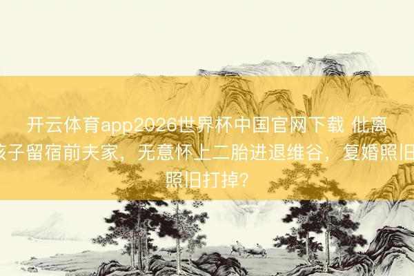 开云体育app2026世界杯中国官网下载 仳离后为孩子留宿前夫家，无意怀上二胎进退维谷，复婚照旧打掉？