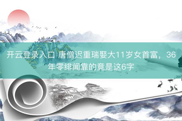 开云登录入口 唐僧迟重瑞娶大11岁女首富，36年零绯闻靠的竟是这6字