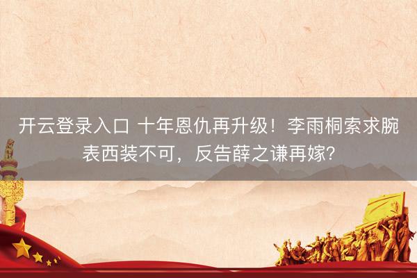 开云登录入口 十年恩仇再升级！李雨桐索求腕表西装不可，反告薛之谦再嫁？