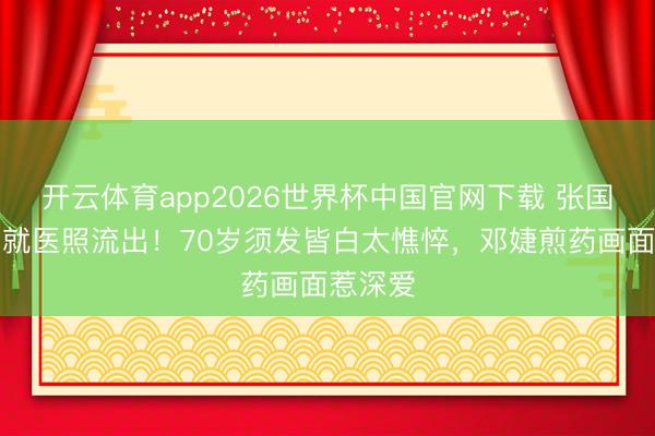 开云体育app2026世界杯中国官网下载 张国立拄拐就医照流出！70岁须发皆白太憔悴，邓婕煎药画面惹深爱