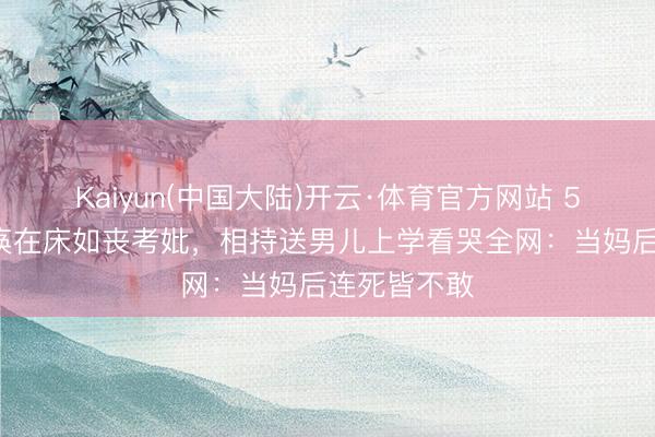 Kaiyun(中国大陆)开云·体育官方网站 54岁女星瘫痪在床如丧考妣，相持送男儿上学看哭全网：当妈后连死皆不敢