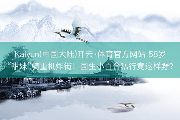 Kaiyun(中国大陆)开云·体育官方网站 58岁“甜妹”骑重机炸街！国生小百合私行竟这样野？