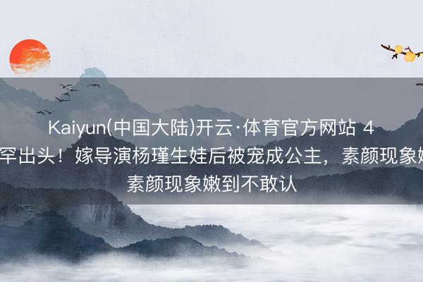 Kaiyun(中国大陆)开云·体育官方网站 41岁王佳佳罕出头！嫁导演杨瑾生娃后被宠成公主，素颜现象嫩到不敢认