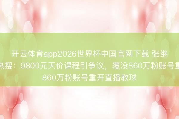 开云体育app2026世界杯中国官网下载 张继科一天两登热搜：9800元天价课程引争议，覆没860万粉账号重开直播教球