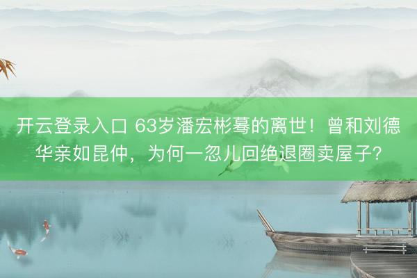开云登录入口 63岁潘宏彬蓦的离世!曾和刘德华亲如昆仲,为何一忽儿回绝退圈卖屋子?