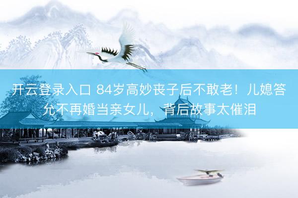 开云登录入口 84岁高妙丧子后不敢老！儿媳答允不再婚当亲女儿，背后故事太催泪
