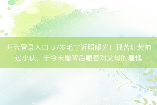开云登录入口 57岁毛宁近照曝光!孤苦红装帅过小伙,于今未婚背后藏着对父母的羞愧