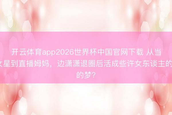 开云体育app2026世界杯中国官网下载 从当红女星到直播姆妈，边潇潇退圈后活成些许女东谈主的梦？
