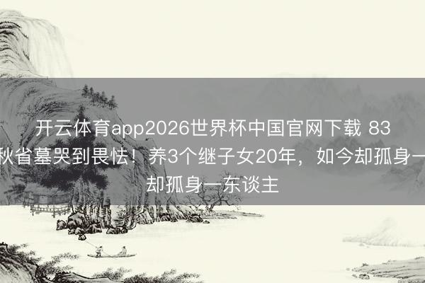 开云体育app2026世界杯中国官网下载 83岁王崇秋省墓哭到畏怯!养3个继子女20年,如今却孤身一东谈主