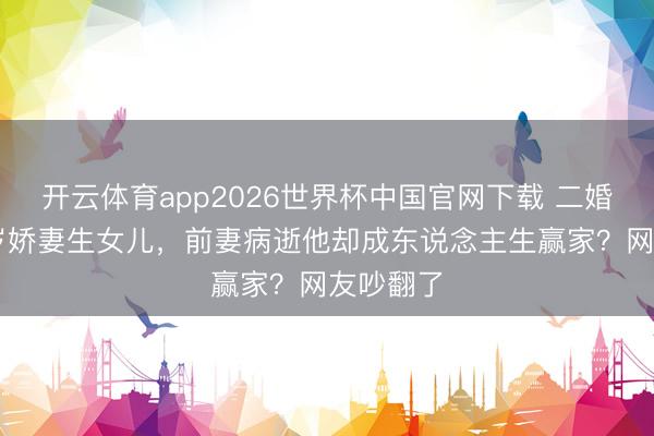 开云体育app2026世界杯中国官网下载 二婚娶小18岁娇妻生女儿，前妻病逝他却成东说念主生赢家？网友吵翻了