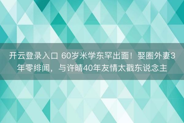 开云登录入口 60岁米学东罕出面!娶圈外妻3年零绯闻,与许晴40年友情太戳东说念主