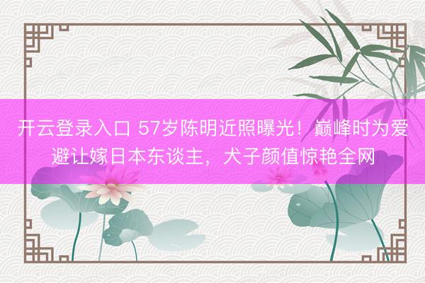 开云登录入口 57岁陈明近照曝光!巅峰时为爱避让嫁日本东谈主,犬子颜值惊艳全网