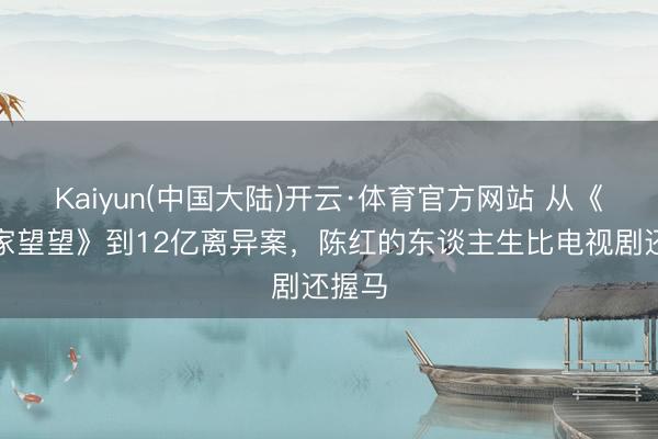 Kaiyun(中国大陆)开云·体育官方网站 从《常回家望望》到12亿离异案，陈红的东谈主生比电视剧还握马