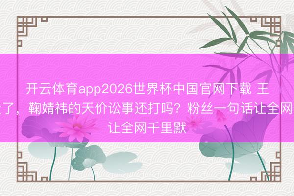 开云体育app2026世界杯中国官网下载 王子杰走了,鞠婧祎的天价讼事还打吗?粉丝一句话让全网千里默