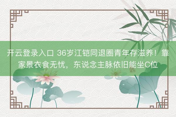 开云登录入口 36岁江铠同退圈青年存滋养！靠家景衣食无忧，东说念主脉依旧能坐C位