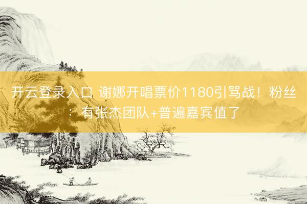 开云登录入口 谢娜开唱票价1180引骂战！粉丝：有张杰团队+普遍嘉宾值了