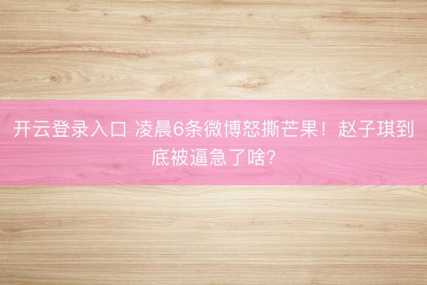 开云登录入口 凌晨6条微博怒撕芒果！赵子琪到底被逼急了啥？