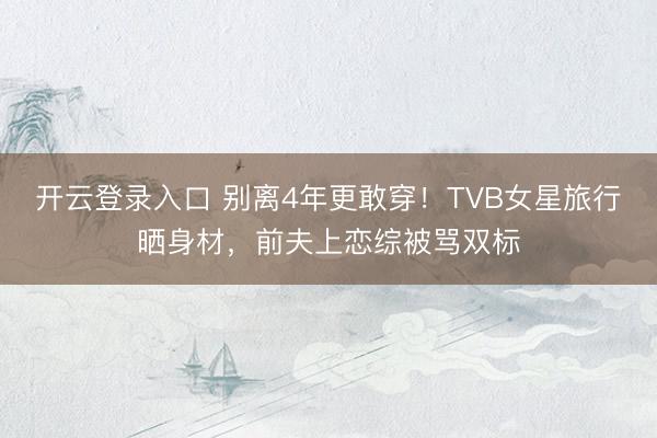 开云登录入口 别离4年更敢穿！TVB女星旅行晒身材，前夫上恋综被骂双标