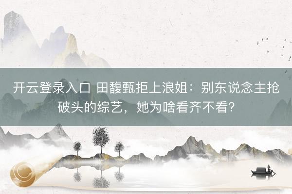 开云登录入口 田馥甄拒上浪姐：别东说念主抢破头的综艺，她为啥看齐不看？