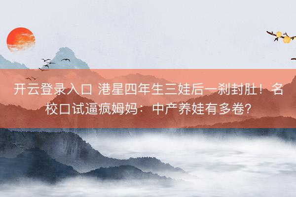 开云登录入口 港星四年生三娃后一刹封肚！名校口试逼疯姆妈：中产养娃有多卷？