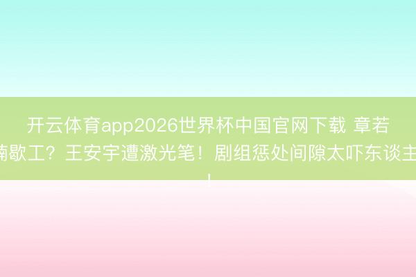 开云体育app2026世界杯中国官网下载 章若楠歇工？王安宇遭激光笔！剧组惩处间隙太吓东谈主！
