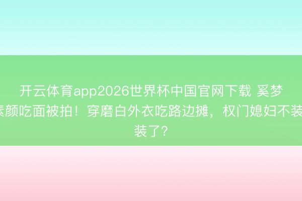 开云体育app2026世界杯中国官网下载 奚梦瑶素颜吃面被拍！穿磨白外衣吃路边摊，权门媳妇不装了？