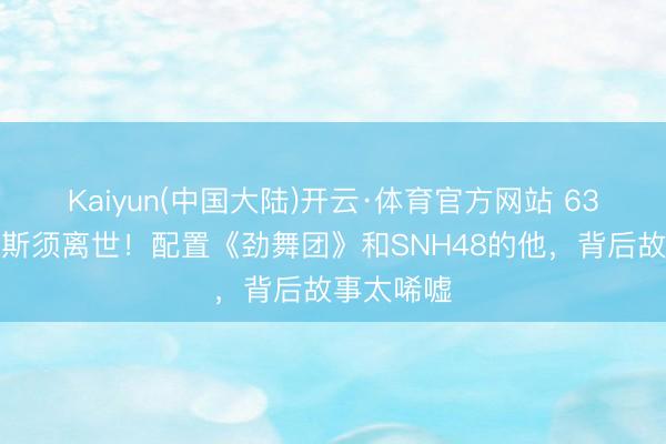 Kaiyun(中国大陆)开云·体育官方网站 63岁王子杰斯须离世！配置《劲舞团》和SNH48的他，背后故事太唏嘘