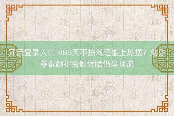 开云登录入口 883天不拍戏还能上热搜？刘亦菲素颜拒合影凭啥仍是顶流