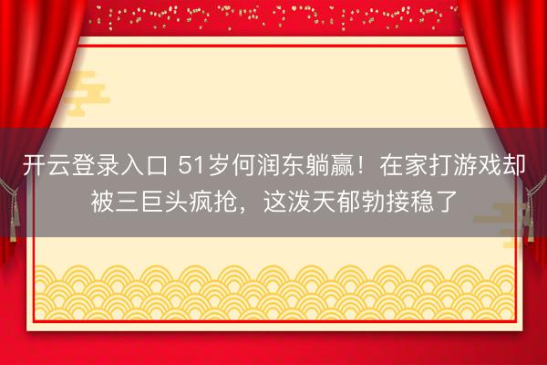 开云登录入口 51岁何润东躺赢！在家打游戏却被三巨头疯抢，这泼天郁勃接稳了