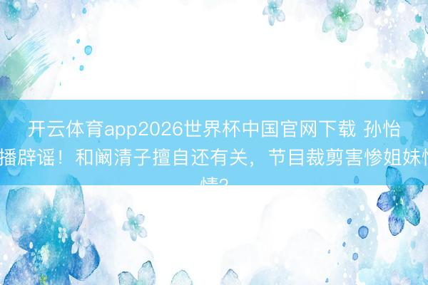 开云体育app2026世界杯中国官网下载 孙怡直播辟谣！和阚清子擅自还有关，节目裁剪害惨姐妹情？
