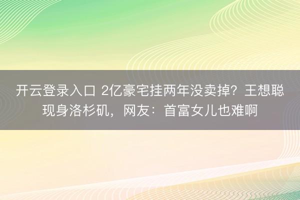 开云登录入口 2亿豪宅挂两年没卖掉？王想聪现身洛杉矶，网友：首富女儿也难啊