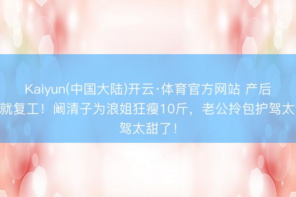Kaiyun(中国大陆)开云·体育官方网站 产后35天就复工！阚清子为浪姐狂瘦10斤，老公拎包护驾太甜了！