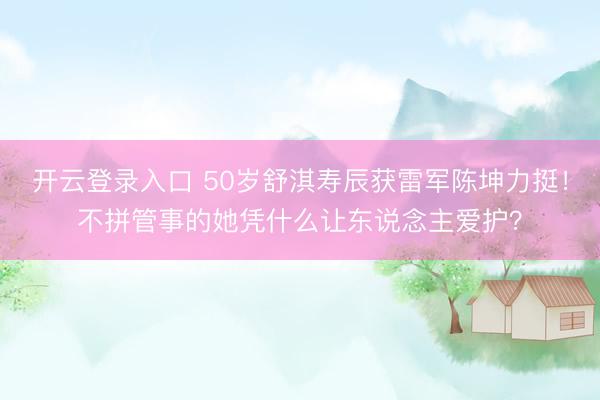 开云登录入口 50岁舒淇寿辰获雷军陈坤力挺！不拼管事的她凭什么让东说念主爱护？