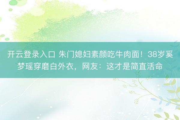 开云登录入口 朱门媳妇素颜吃牛肉面！38岁奚梦瑶穿磨白外衣，网友：这才是简直活命