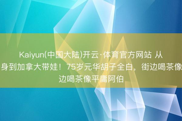 Kaiyun(中国大陆)开云·体育官方网站 从李小龙替身到加拿大带娃！75岁元华胡子全白，街边喝茶像平庸阿伯