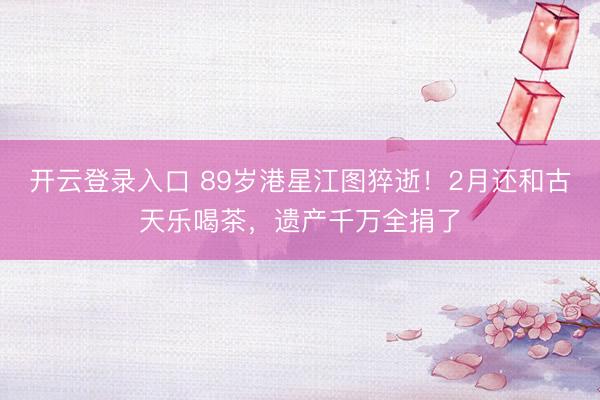 开云登录入口 89岁港星江图猝逝！2月还和古天乐喝茶，遗产千万全捐了