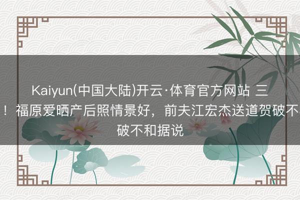 Kaiyun(中国大陆)开云·体育官方网站 三胎生了！福原爱晒产后照情景好，前夫江宏杰送道贺破不和据说